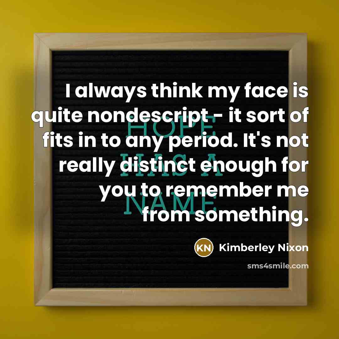 “I always think my face is quite nondescript - it sort of fits in to any period. It's not really distinct enough for you to remember me from something.” quote by Kimberley Nixon