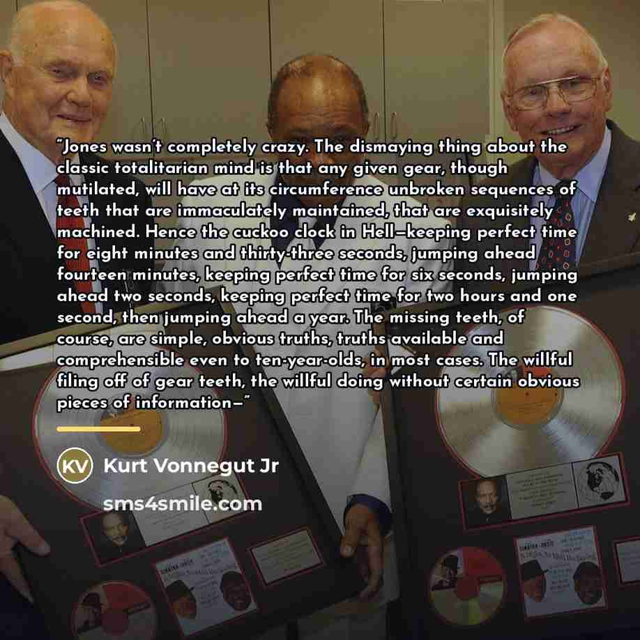 “Jones wasn’t completely crazy. The dismaying thing about the classic totalitarian mind is that any given gear, though mutilated, will have at its circumference unbroken sequences of teeth that are immaculately maintained, that are exquisitely machined. Hence the cuckoo clock in Hell—keeping…” quote by Kurt Vonnegut Jr