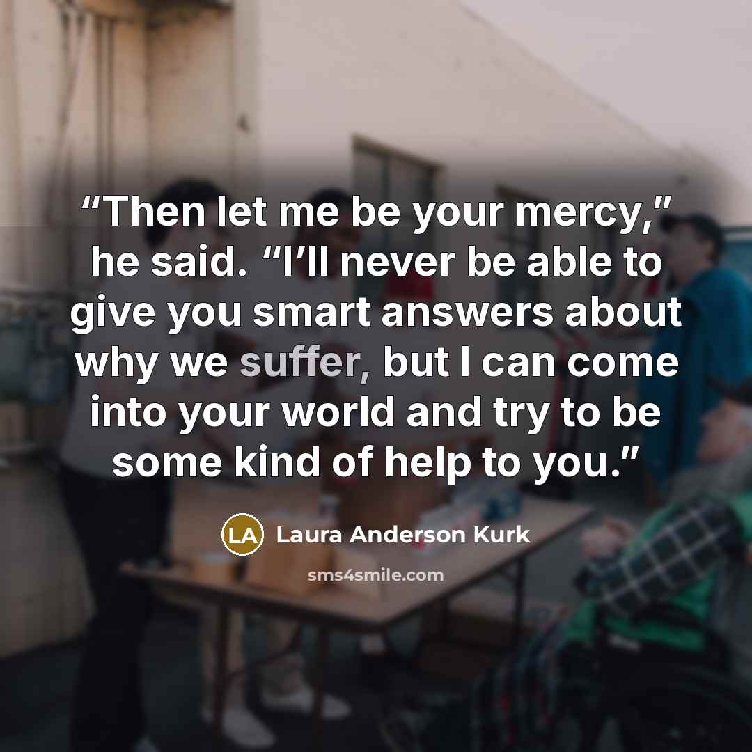 “Then let me be your mercy,” he said. “I’ll never be able to give you smart answers about why we suffer, but I can come into your world and try to be some kind of help to you.” quote by Laura Anderson Kurk