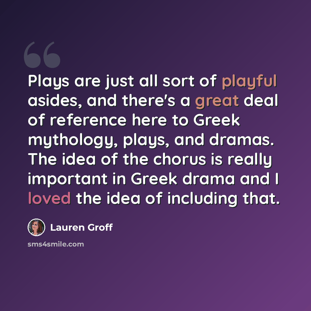 “Plays are just all sort of playful asides, and there's a great deal of reference here to Greek mythology, plays, and dramas. The idea of the chorus is really important in Greek drama and I loved the idea of including that.” quote by Lauren Groff