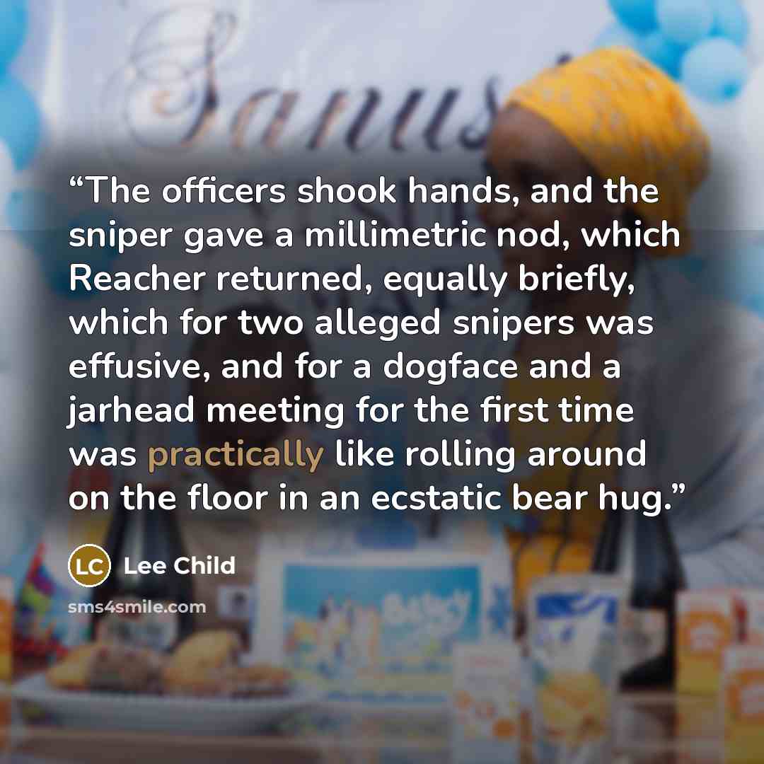 “The officers shook hands, and the sniper gave a millimetric nod, which Reacher returned, equally briefly, which for two alleged snipers was effusive, and for a dogface and a jarhead meeting for the first time was practically like rolling around on the floor in an ecstatic bear hug.” quote by Lee Child