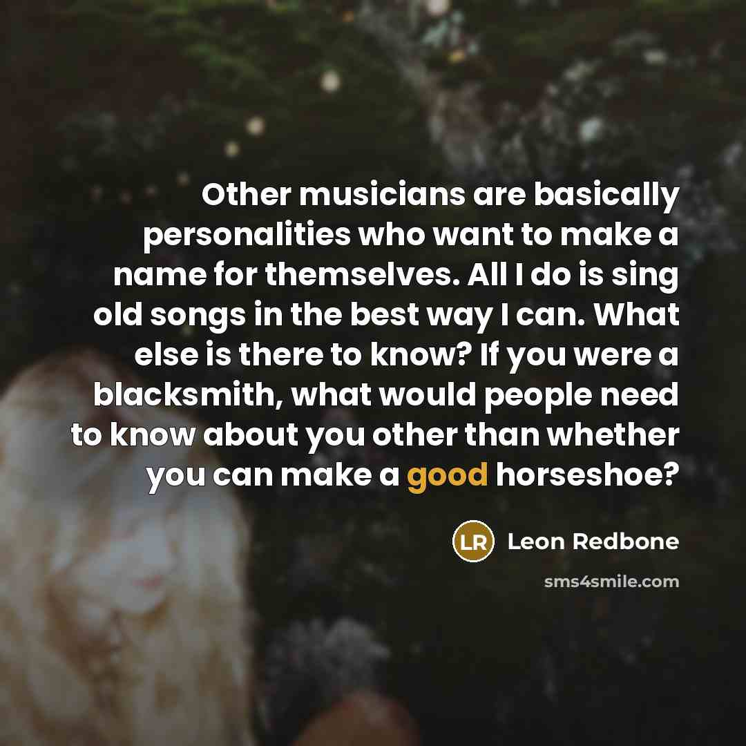 “Other musicians are basically personalities who want to make a name for themselves. All I do is sing old songs in the best way I can. What else is there to know? If you were a blacksmith, what would people need to know about you other than whether you can make a good horseshoe?” quote by Leon Redbone