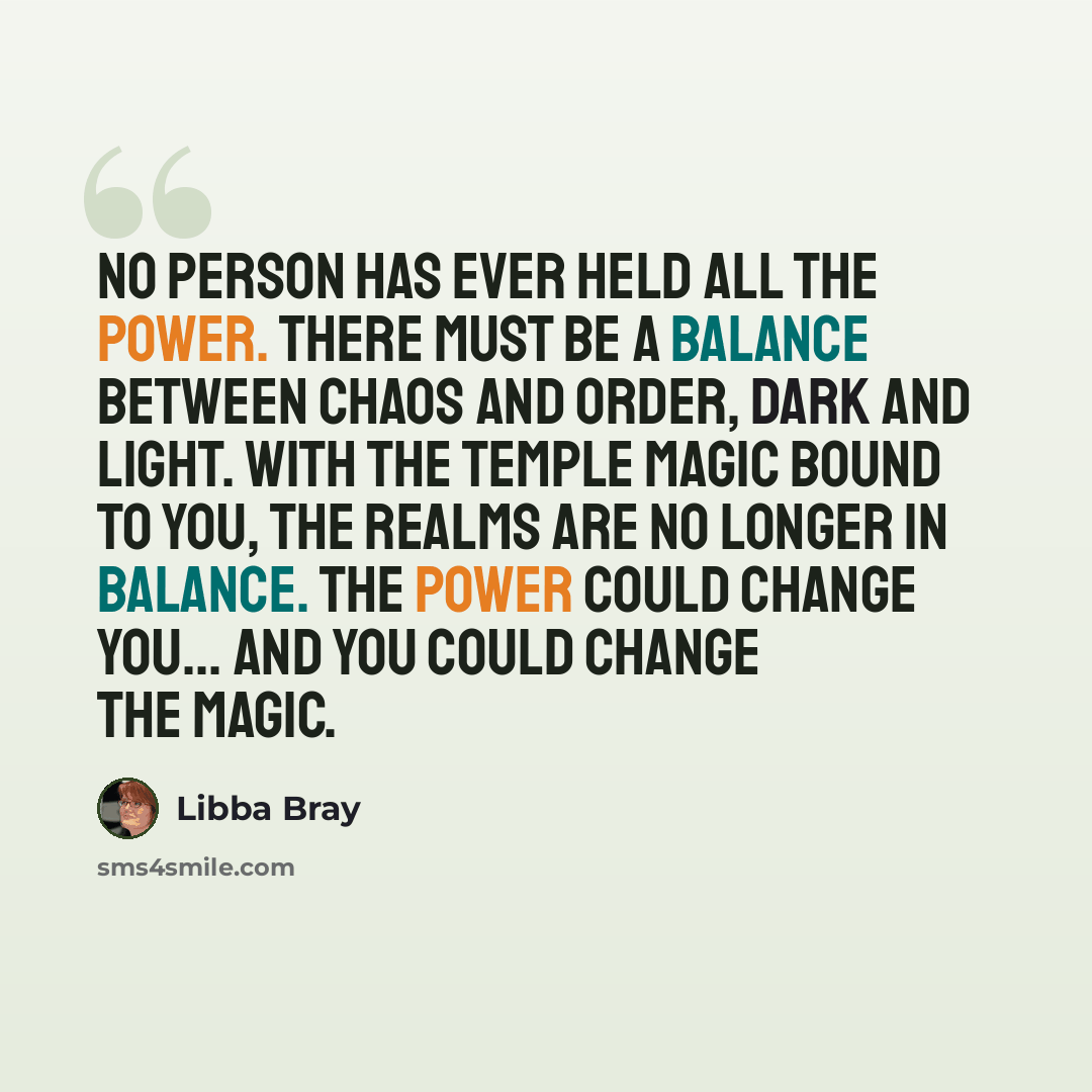 “No person has ever held all the power. There must be a balance between chaos and order, dark and light. With the Temple magic bound to you, the realms are no longer in balance. The power could change you... and you could change the magic.” quote by Libba Bray