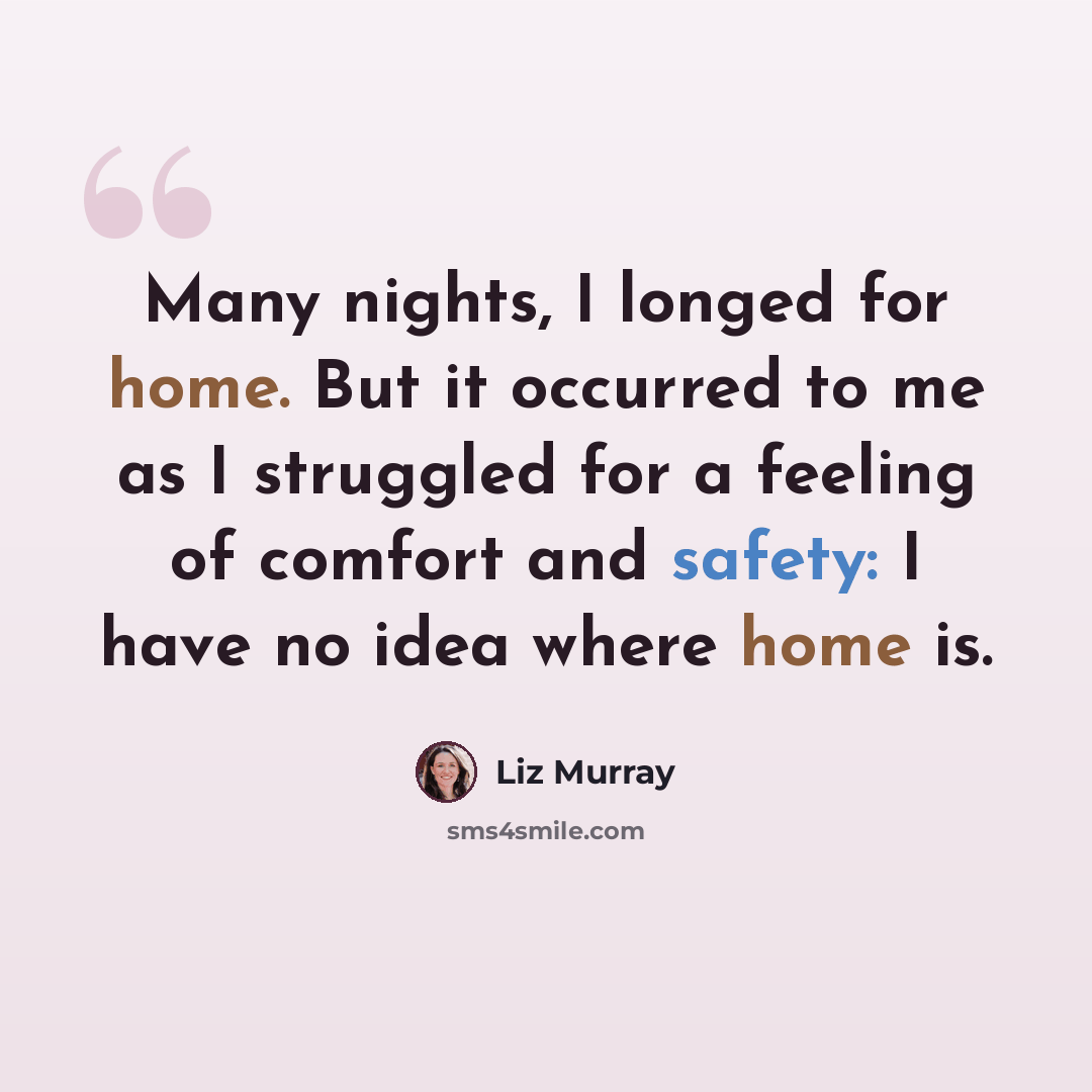 “Many nights, I longed for home. But it occurred to me as I struggled for a feeling of comfort and safety: I have no idea where home is.” quote by Liz Murray