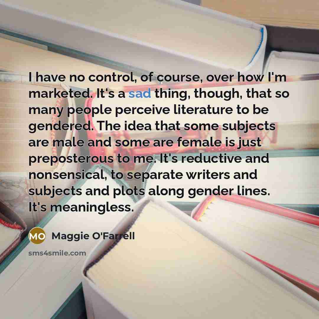 “I have no control, of course, over how I'm marketed. It's a sad thing, though, that so many people perceive literature to be gendered. The idea that some subjects are male and some are female is just preposterous to me. It's reductive and nonsensical, to separate writers and subjects and plots…” quote by Maggie O'Farrell