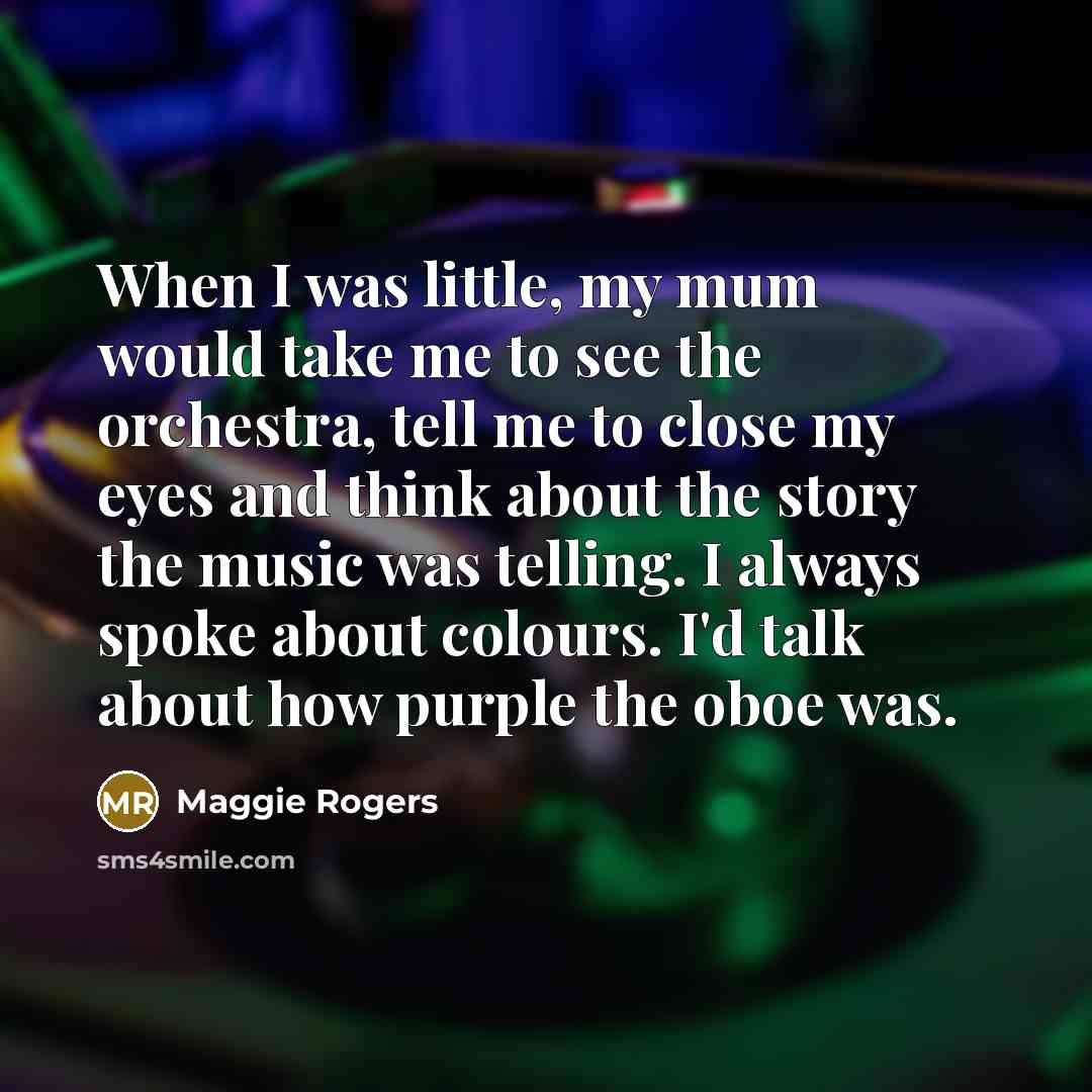 “When I was little, my mum would take me to see the orchestra, tell me to close my eyes and think about the story the music was telling. I always spoke about colours. I'd talk about how purple the oboe was.” quote by Maggie Rogers