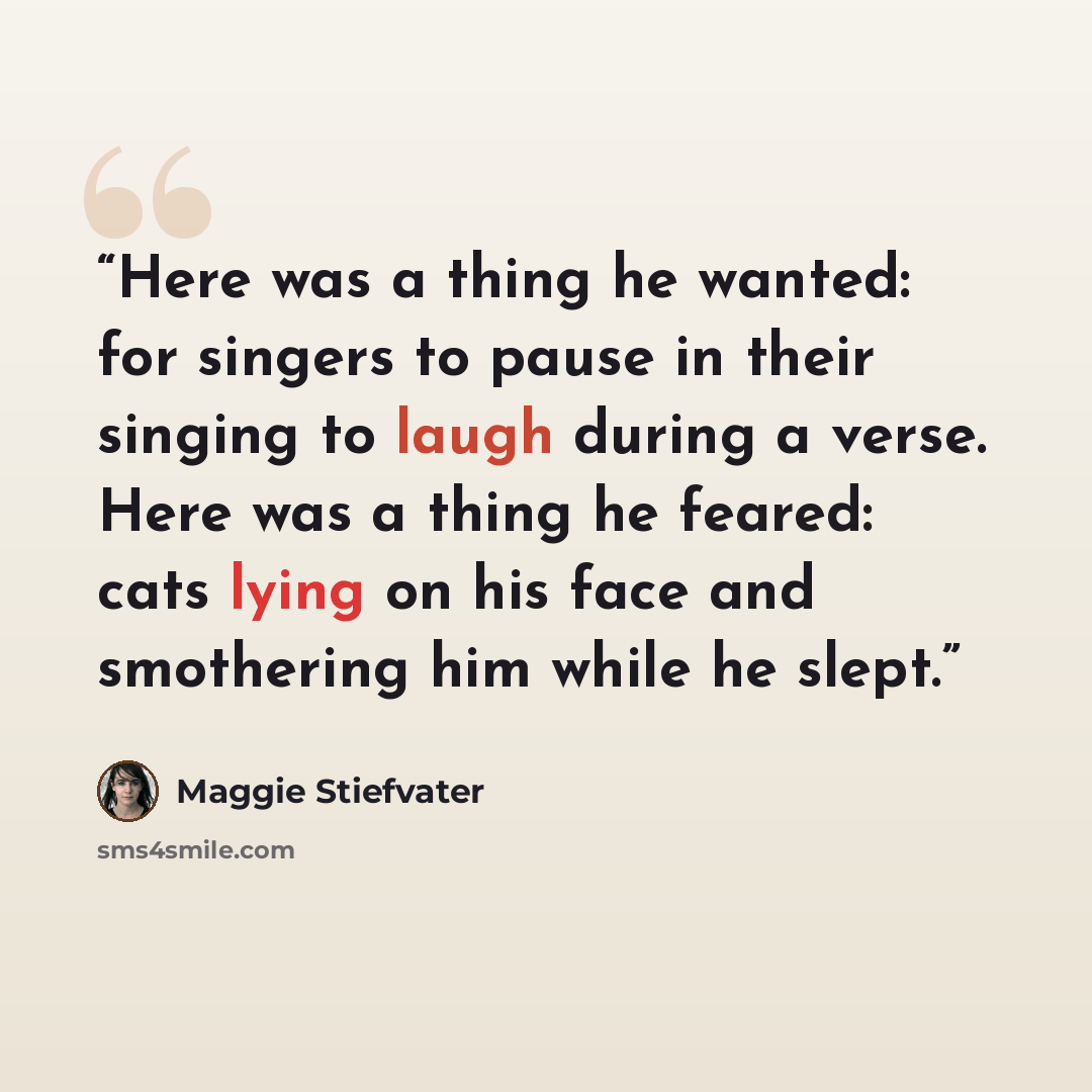 “Here was a thing he wanted: for singers to pause in their singing to laugh during a verse. Here was a thing he feared: cats lying on his face and smothering him while he slept.” quote by Maggie Stiefvater
