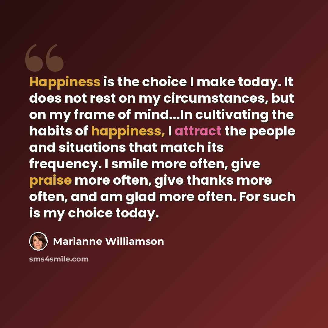 “Happiness is the choice I make today. It does not rest on my circumstances, but on my frame of mind...In cultivating the habits of happiness, I attract the people and situations that match its frequency. I smile more often, give praise more often, give thanks more often, and am glad more often…” quote by Marianne Williamson