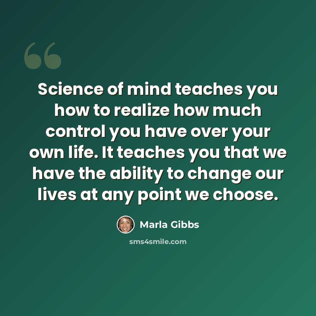 “Science of mind teaches you how to realize how much control you have over your own life. It teaches you that we have the ability to change our lives at any point we choose.” quote by Marla Gibbs