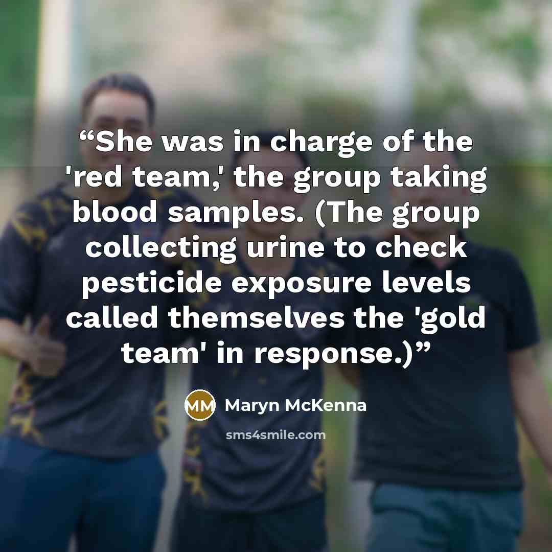 “She was in charge of the 'red team,' the group taking blood samples. (The group collecting urine to check pesticide exposure levels called themselves the 'gold team' in response.)” quote by Maryn McKenna