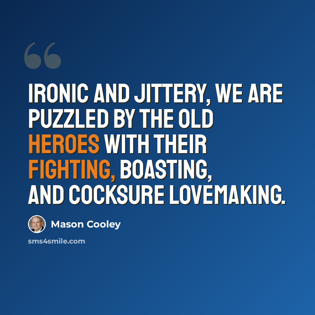 “Ironic and jittery, we are puzzled by the old heroes with their fighting, boasting, and cocksure lovemaking.” quote by Mason Cooley
