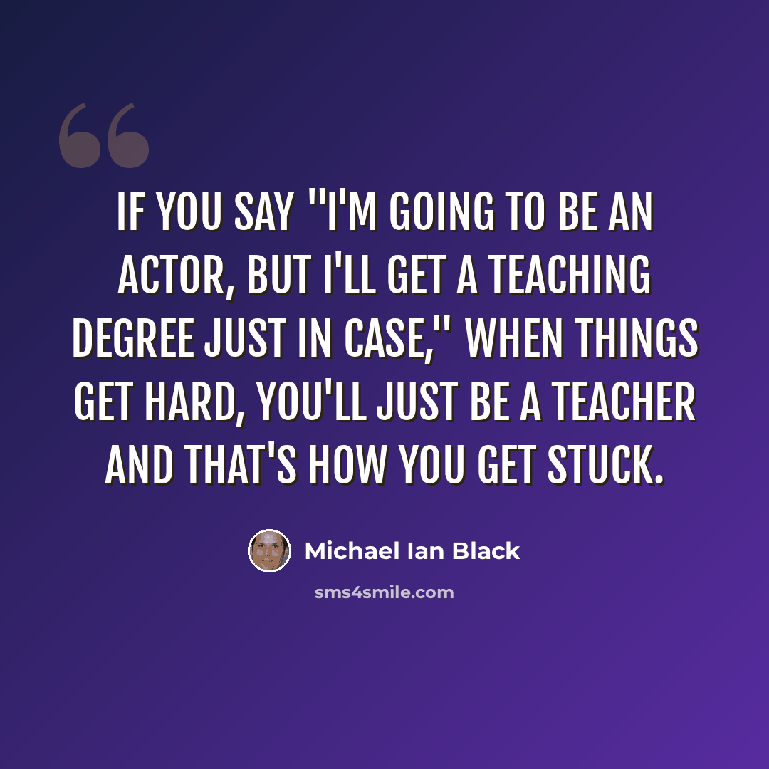 “If you say "I'm going to be an actor, but I'll get a teaching degree just in case," when things get hard, you'll just be a teacher and that's how you get stuck.” quote by Michael Ian Black