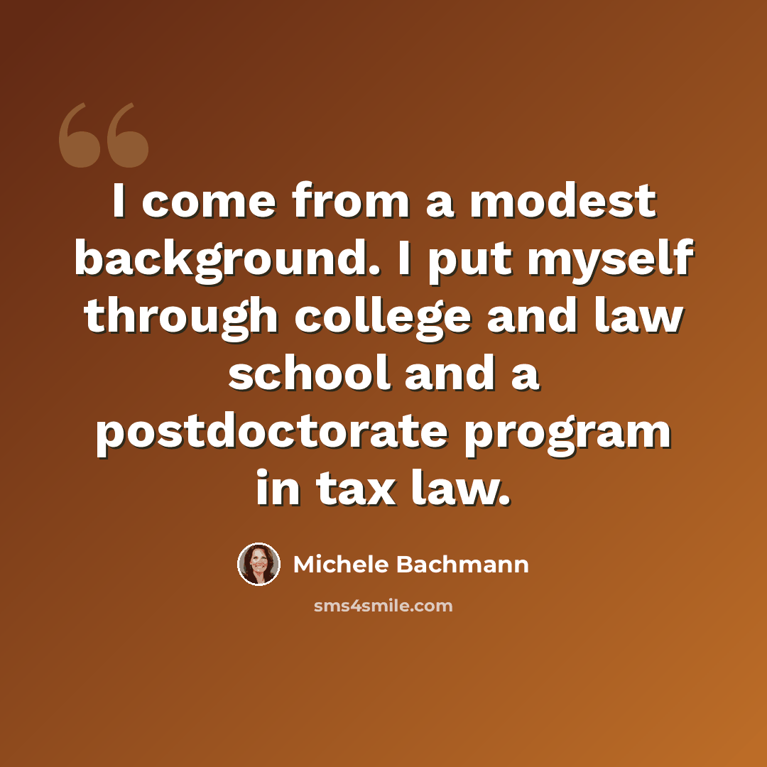“I come from a modest background. I put myself through college and law school and a postdoctorate program in tax law.” quote by Michele Bachmann