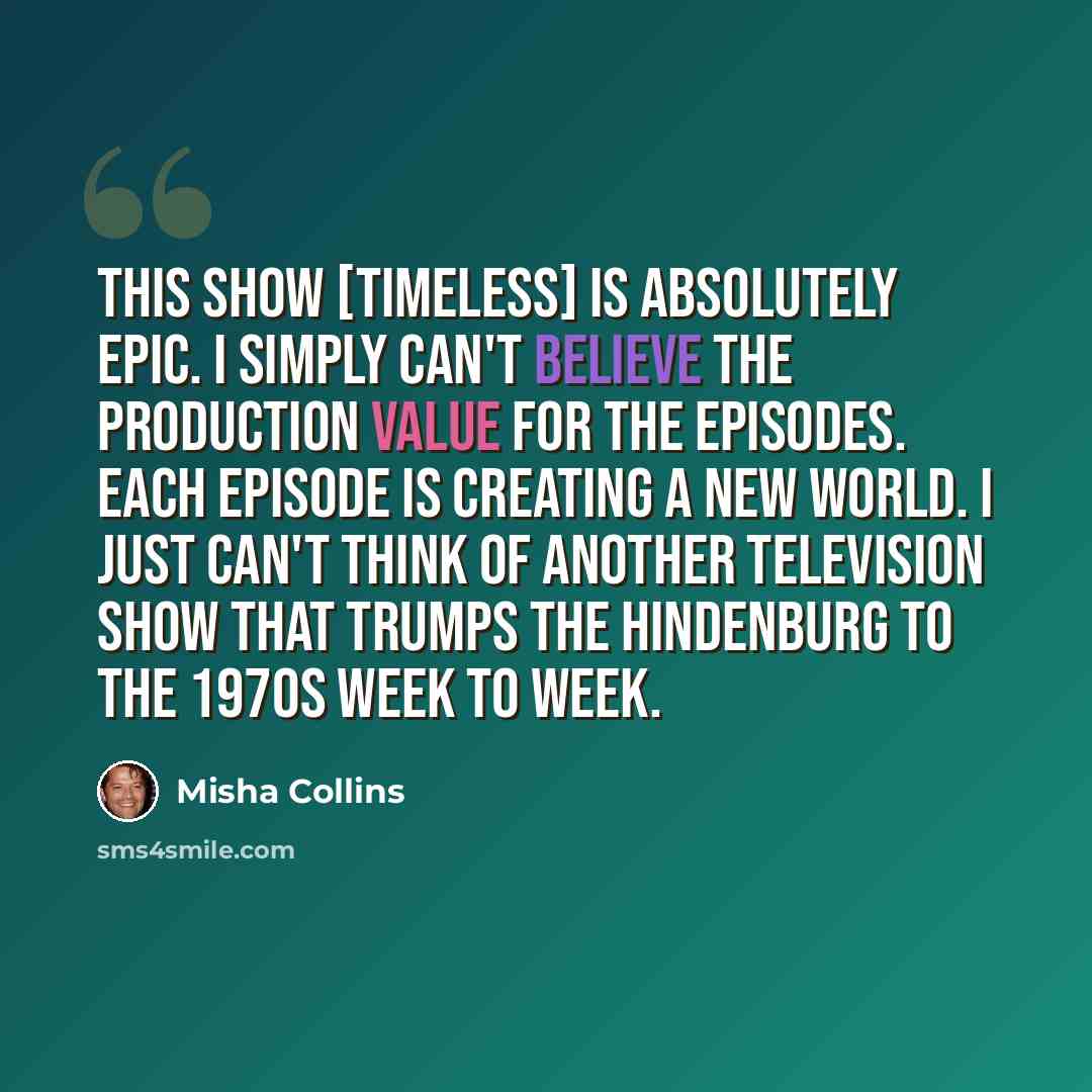 “This show [Timeless] is absolutely epic. I simply can't believe the production value for the episodes. Each episode is creating a new world. I just can't think of another television show that trumps the Hindenburg to the 1970s week to week.” quote by Misha Collins