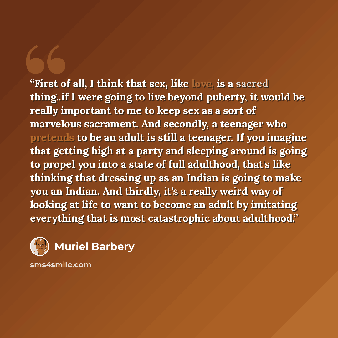 “First of all, I think that sex, like love, is a sacred thing..if I were going to live beyond puberty, it would be really important to me to keep sex as a sort of marvelous sacrament. And secondly, a teenager who pretends to be an adult is still a teenager. If you imagine that getting high at a…” quote by Muriel Barbery