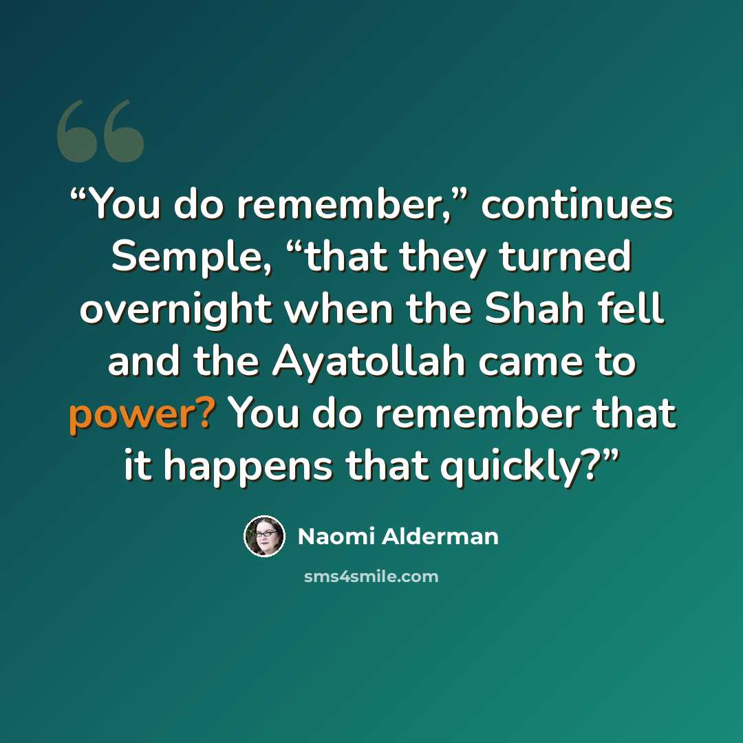 “You do remember,” continues Semple, “that they turned overnight when the Shah fell and the Ayatollah came to power? You do remember that it happens that quickly?” quote by Naomi Alderman
