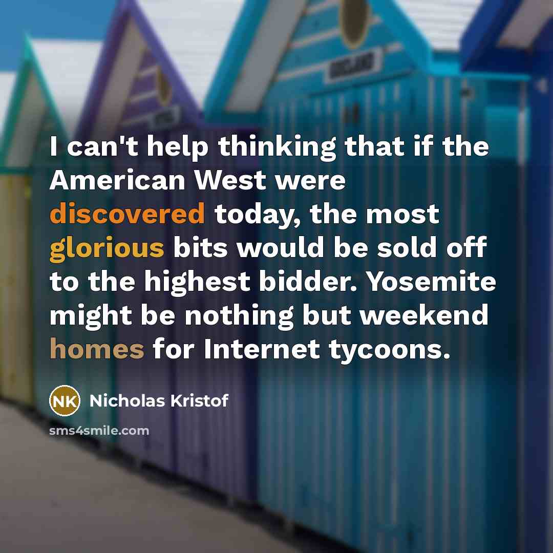 “I can't help thinking that if the American West were discovered today, the most glorious bits would be sold off to the highest bidder. Yosemite might be nothing but weekend homes for Internet tycoons.” quote by Nicholas Kristof