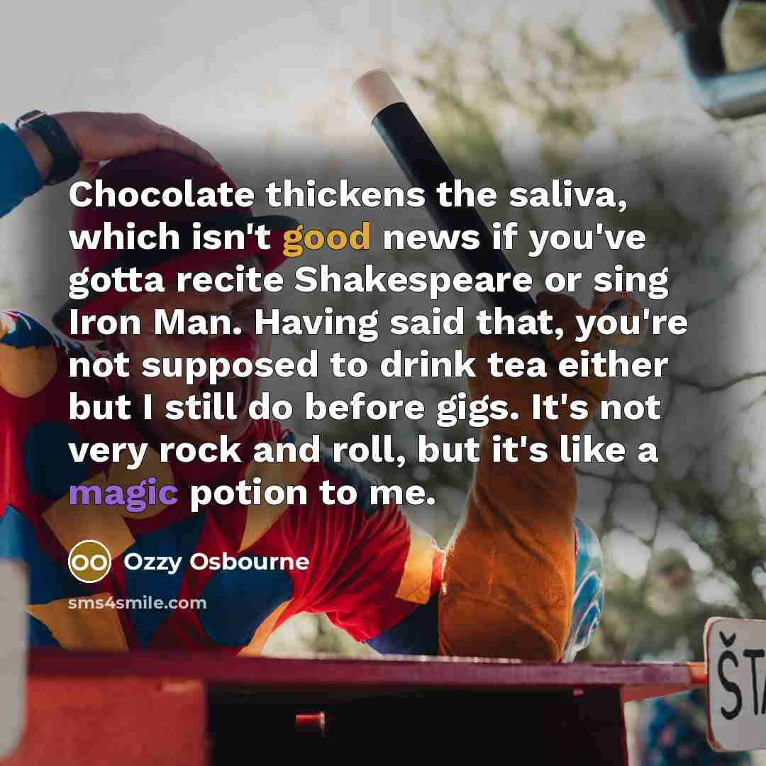 “Chocolate thickens the saliva, which isn't good news if you've gotta recite Shakespeare or sing Iron Man. Having said that, you're not supposed to drink tea either but I still do before gigs. It's not very rock and roll, but it's like a magic potion to me.” quote by Ozzy Osbourne