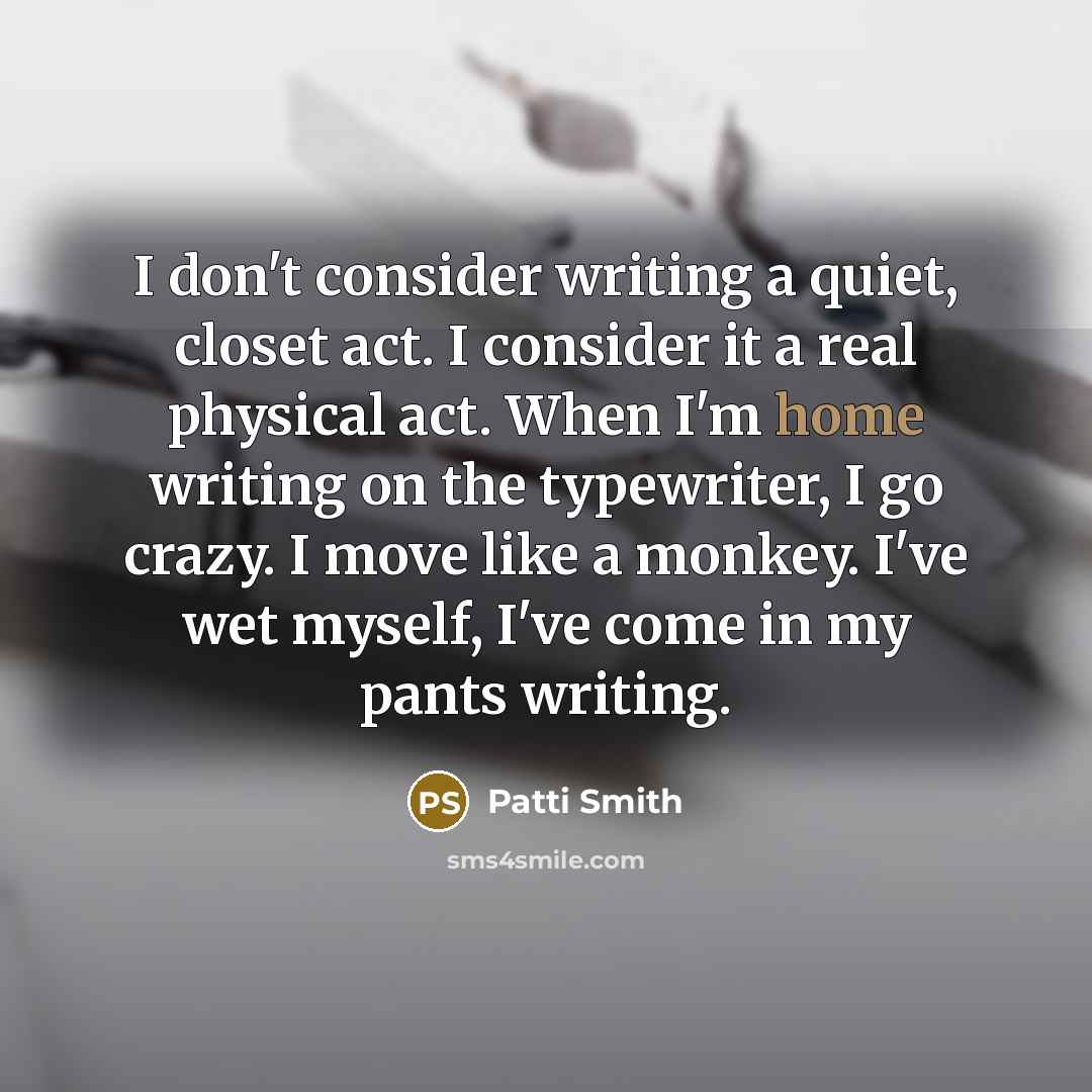 “I don't consider writing a quiet, closet act. I consider it a real physical act. When I'm home writing on the typewriter, I go crazy. I move like a monkey. I've wet myself, I've come in my pants writing.” quote by Patti Smith