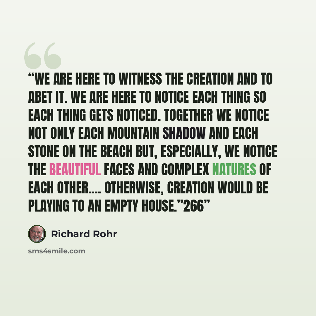 “We are here to witness the creation and to abet it. We are here to notice each thing so each thing gets noticed. Together we notice not only each mountain shadow and each stone on the beach but, especially, we notice the beautiful faces and complex natures of each other.… Otherwise, creation would…” quote by Richard Rohr