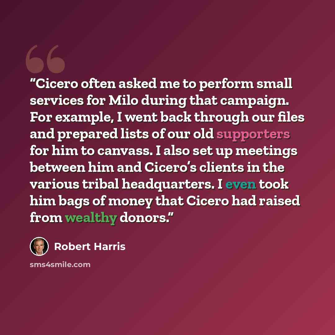 “Cicero often asked me to perform small services for Milo during that campaign. For example, I went back through our files and prepared lists of our old supporters for him to canvass. I also set up meetings between him and Cicero’s clients in the various tribal headquarters. I even took him bags of…” quote by Robert Harris