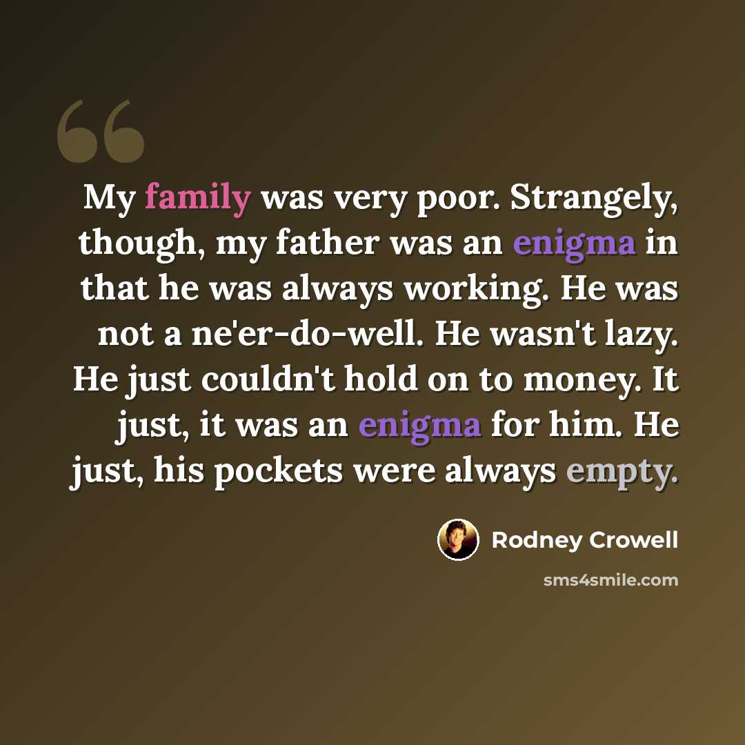 “My family was very poor. Strangely, though, my father was an enigma in that he was always working. He was not a ne'er-do-well. He wasn't lazy. He just couldn't hold on to money. It just, it was an enigma for him. He just, his pockets were always empty.” quote by Rodney Crowell