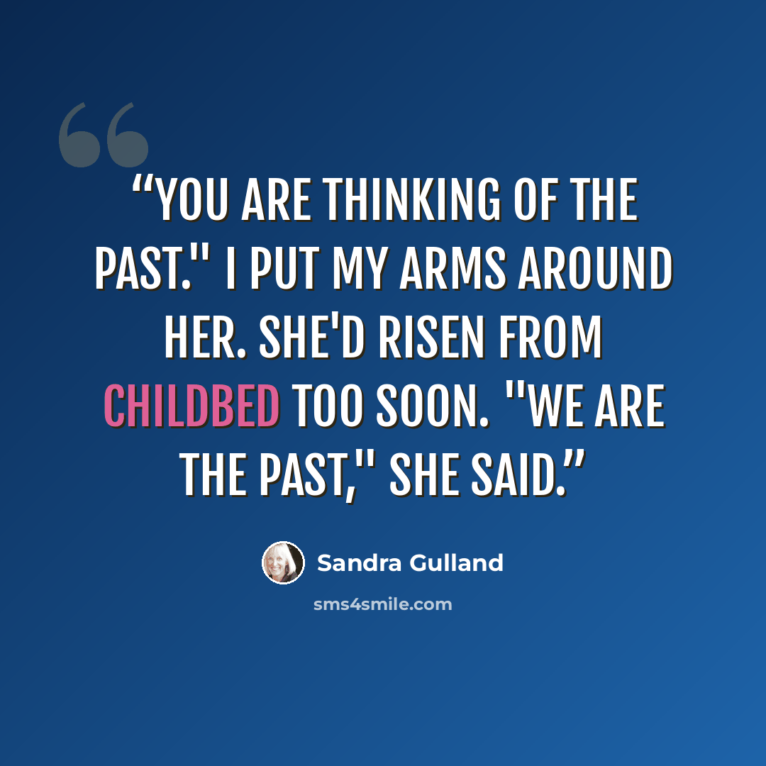“You are thinking of the past." I put my arms around her. She'd risen from childbed too soon. "We are the past," she said.” quote by Sandra Gulland