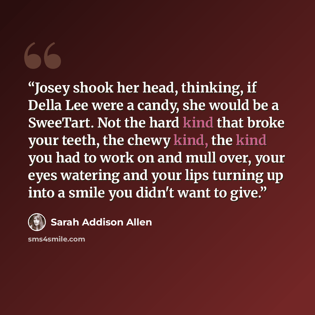 “Josey shook her head, thinking, if Della Lee were a candy, she would be a SweeTart. Not the hard kind that broke your teeth, the chewy kind, the kind you had to work on and mull over, your eyes watering and your lips turning up into a smile you didn't want to give.” quote by Sarah Addison Allen