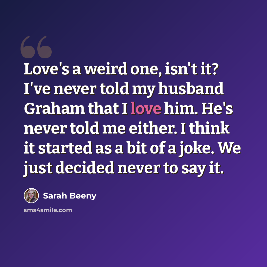 “Love's a weird one, isn't it? I've never told my husband Graham that I love him. He's never told me either. I think it started as a bit of a joke. We just decided never to say it.” quote by Sarah Beeny