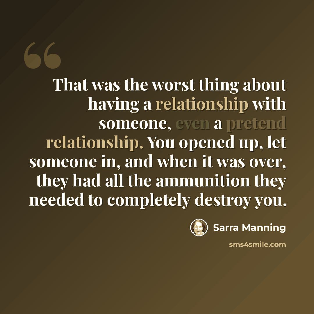“That was the worst thing about having a relationship with someone, even a pretend relationship. You opened up, let someone in, and when it was over, they had all the ammunition they needed to completely destroy you.” quote by Sarra Manning