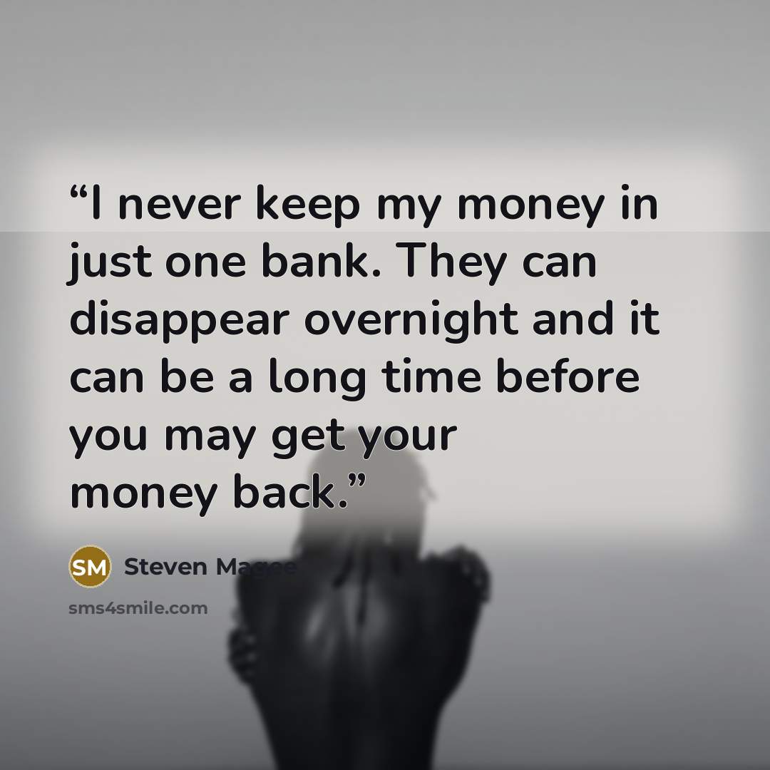 “I never keep my money in just one bank. They can disappear overnight and it can be a long time before you may get your money back.” quote by Steven Magee