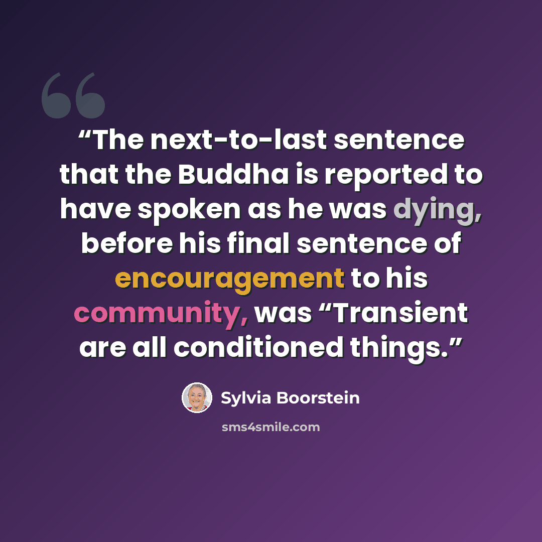 “The next-to-last sentence that the Buddha is reported to have spoken as he was dying, before his final sentence of encouragement to his community, was “Transient are all conditioned things.” quote by Sylvia Boorstein