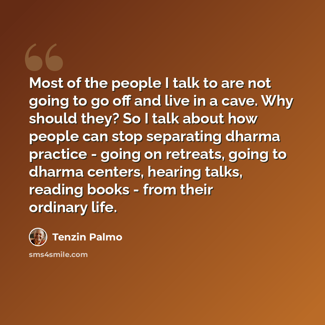 “Most of the people I talk to are not going to go off and live in a cave. Why should they? So I talk about how people can stop separating dharma practice - going on retreats, going to dharma centers, hearing talks, reading books - from their ordinary life.” quote by Tenzin Palmo