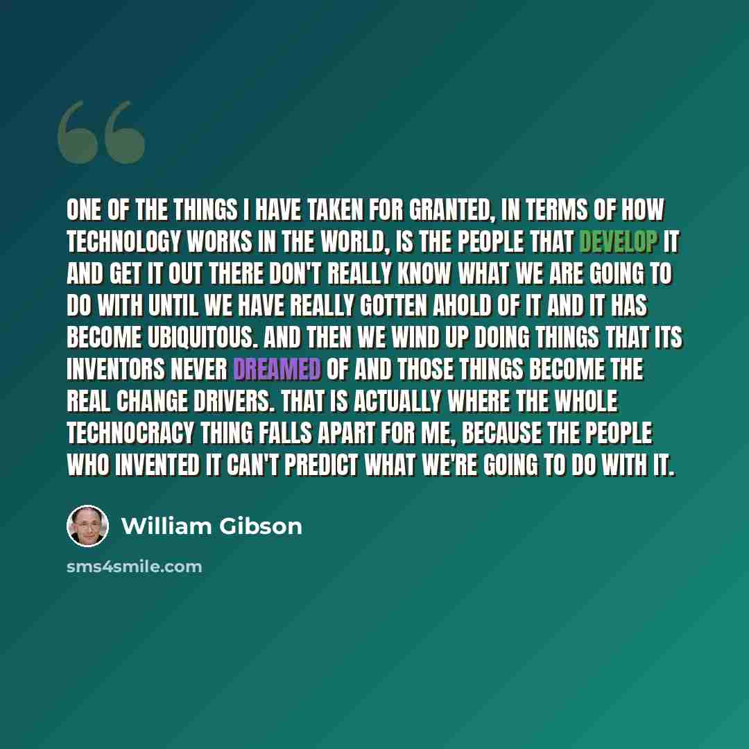 “One of the things I have taken for granted, in terms of how technology works in the world, is the people that develop it and get it out there don't really know what we are going to do with until we have really gotten ahold of it and it has become ubiquitous. And then we wind up doing things that…” quote by William Gibson