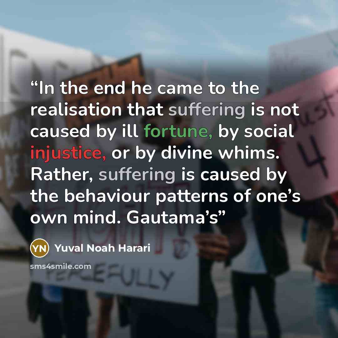 “In the end he came to the realisation that suffering is not caused by ill fortune, by social injustice, or by divine whims. Rather, suffering is caused by the behaviour patterns of one’s own mind. Gautama’s” quote by Yuval Noah Harari