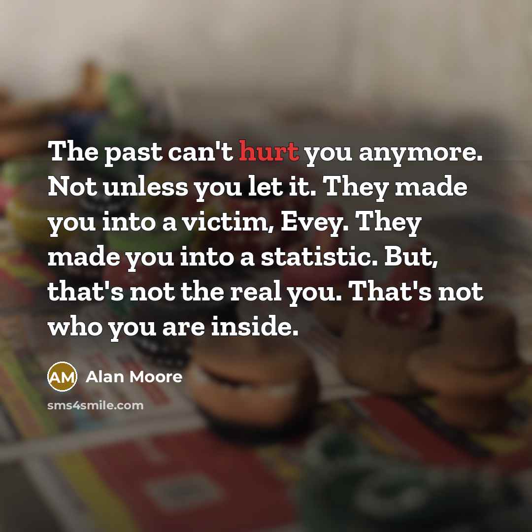 “The past can't hurt you anymore. Not unless you let it. They made you into a victim, Evey. They made you into a statistic. But, that's not the real you. That's not who you are inside.” quote by Alan Moore