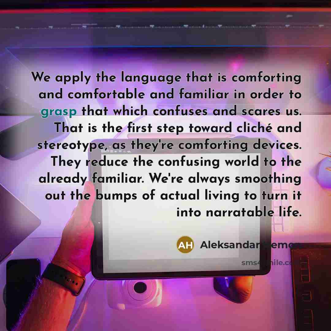 “We apply the language that is comforting and comfortable and familiar in order to grasp that which confuses and scares us. That is the first step toward cliché and stereotype, as they're comforting devices. They reduce the confusing world to the already familiar. We're always smoothing out the…” quote by Aleksandar Hemon
