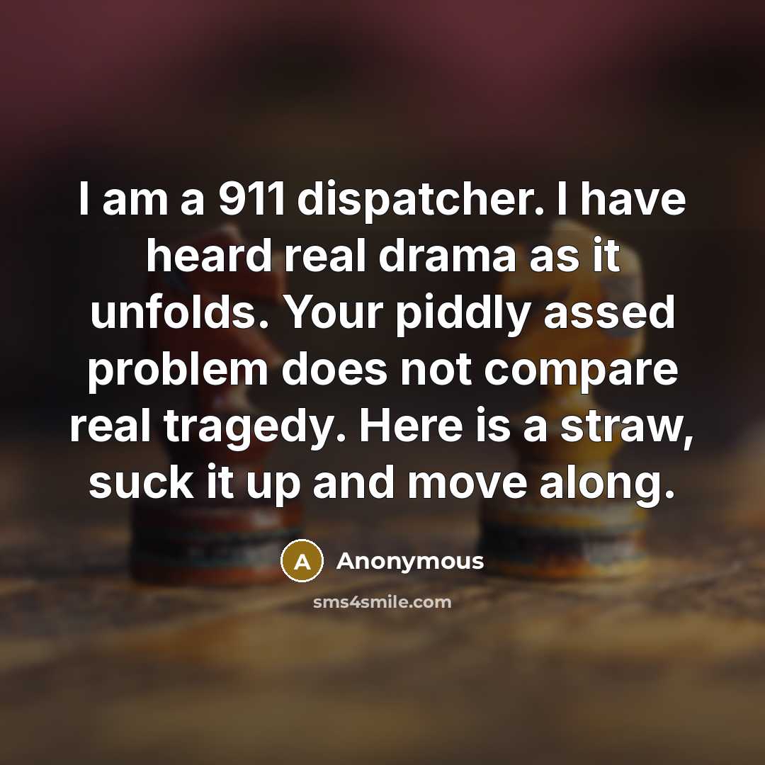“I am a 911 dispatcher. I have heard real drama as it unfolds. Your piddly assed problem does not compare real tragedy. Here is a straw, suck it up and move along.” quote by Anonymous