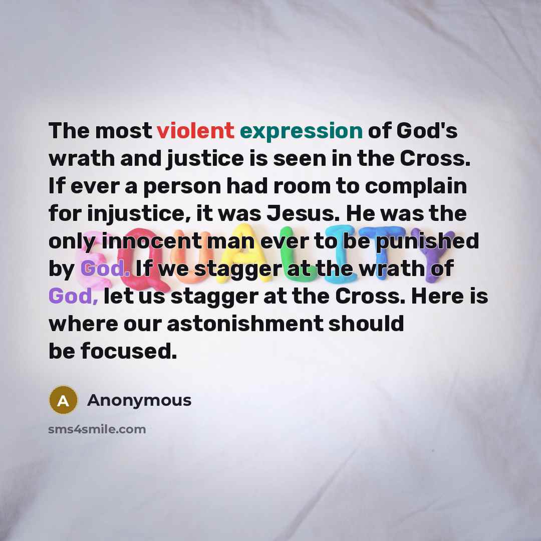 “The most violent expression of God's wrath and justice is seen in the Cross. If ever a person had room to complain for injustice, it was Jesus. He was the only innocent man ever to be punished by God. If we stagger at the wrath of God, let us stagger at the Cross. Here is where our astonishment…” quote by Anonymous