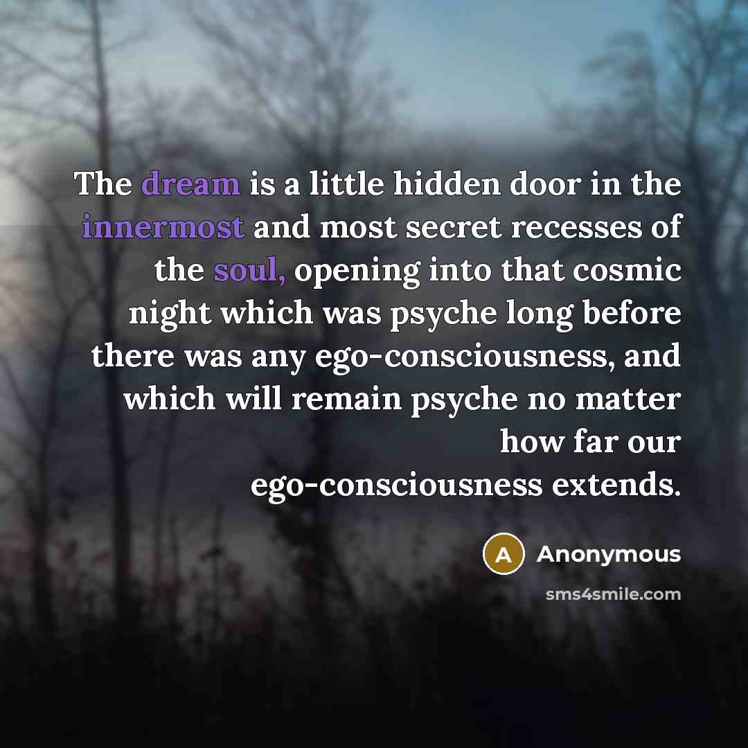“The dream is a little hidden door in the innermost and most secret recesses of the soul, opening into that cosmic night which was psyche long before there was any ego-consciousness, and which will remain psyche no matter how far our ego-consciousness extends.” quote by Anonymous