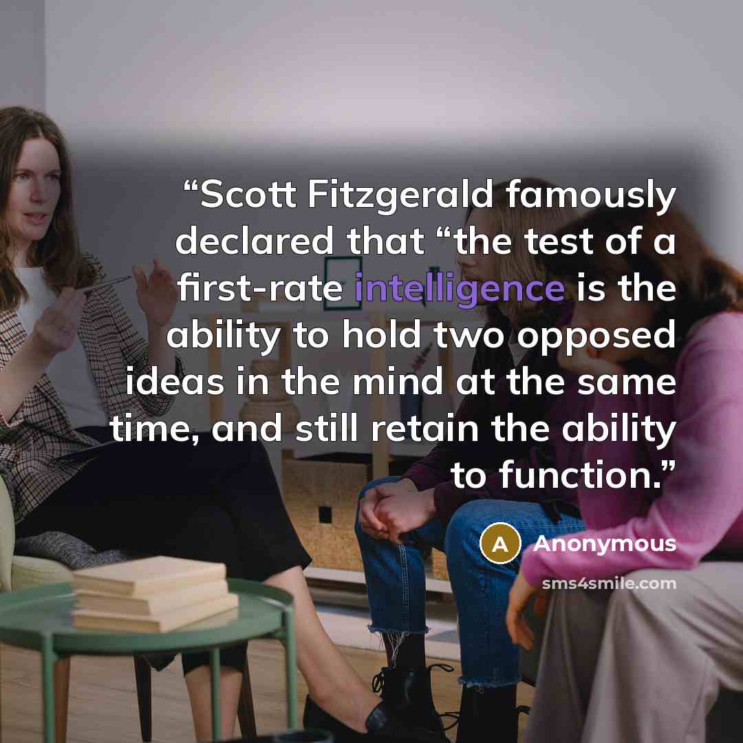 “Scott Fitzgerald famously declared that “the test of a first-rate intelligence is the ability to hold two opposed ideas in the mind at the same time, and still retain the ability to function.” quote by Anonymous
