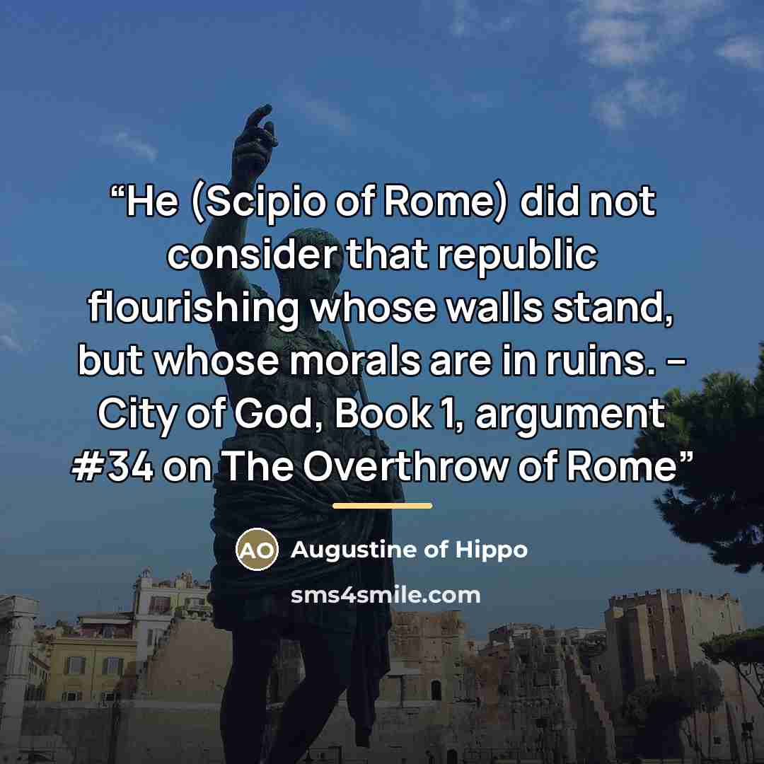 “He (Scipio of Rome) did not consider that republic flourishing whose walls stand, but whose morals are in ruins. -- City of God, Book 1, argument #34 on The Overthrow of Rome” quote by Augustine of Hippo