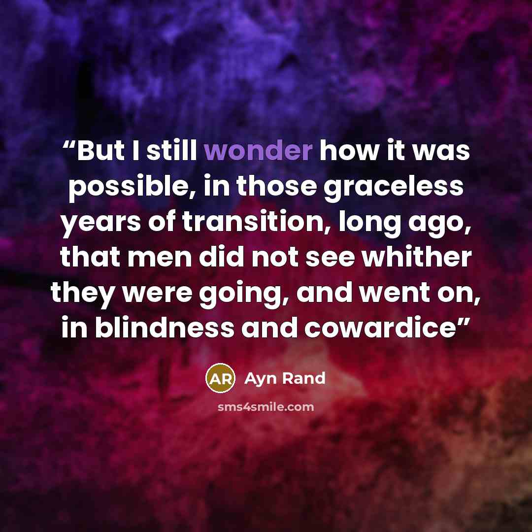 “But I still wonder how it was possible, in those graceless years of transition, long ago, that men did not see whither they were going, and went on, in blindness and cowardice” quote by Ayn Rand