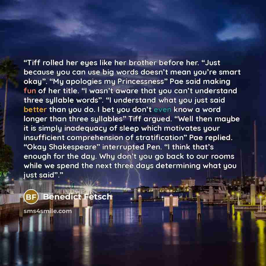 “Tiff rolled her eyes like her brother before her. “Just because you can use big words doesn’t mean you’re smart okay”. “My apologies my Princessness” Pae said making fun of her title. “I wasn’t aware that you can’t understand three syllable words”. “I understand what you just said better than you…” quote by Benedict Fetsch