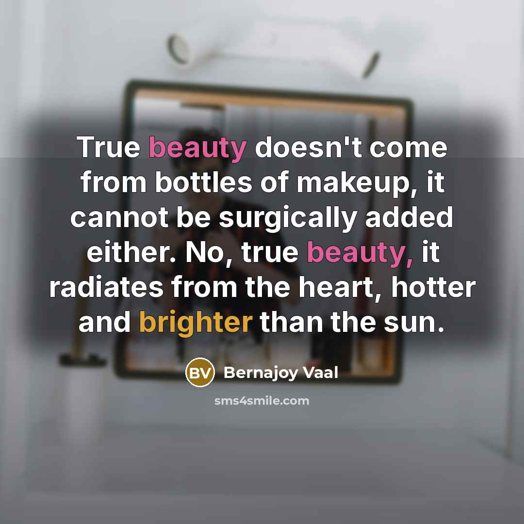 “True beauty doesn't come from bottles of makeup, it cannot be surgically added either. No, true beauty, it radiates from the heart, hotter and brighter than the sun.” quote by Bernajoy Vaal
