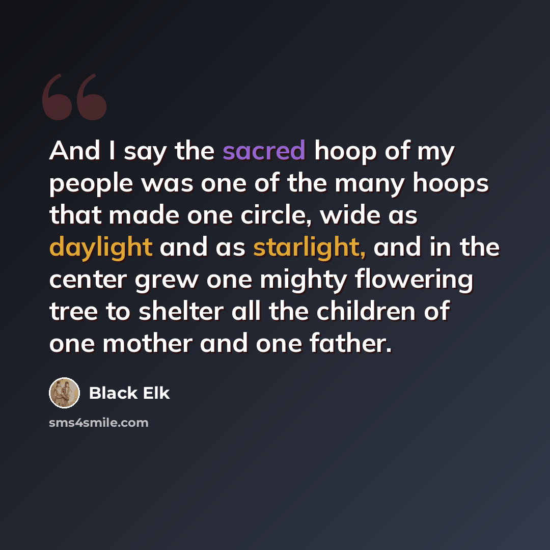 “And I say the sacred hoop of my people was one of the many hoops that made one circle, wide as daylight and as starlight, and in the center grew one mighty flowering tree to shelter all the children of one mother and one father.” quote by Black Elk