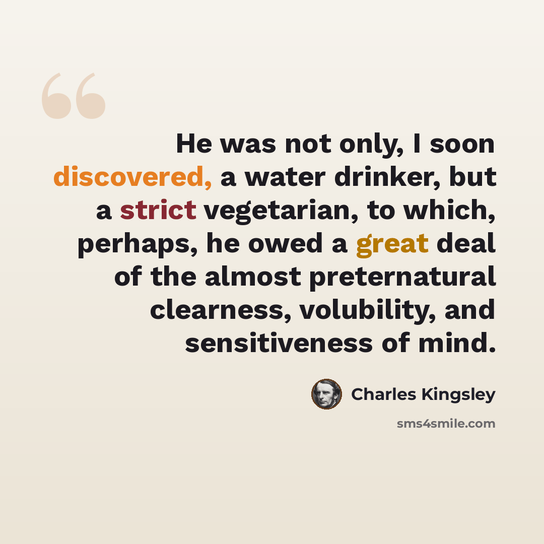 “He was not only, I soon discovered, a water drinker, but a strict vegetarian, to which, perhaps, he owed a great deal of the almost preternatural clearness, volubility, and sensitiveness of mind.” quote by Charles Kingsley