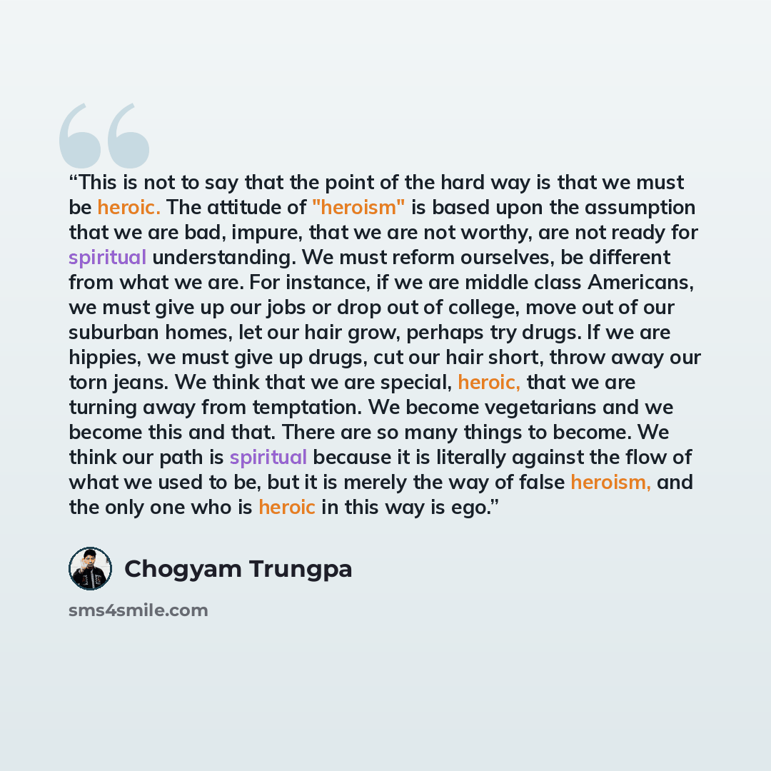 “This is not to say that the point of the hard way is that we must be heroic. The attitude of "heroism" is based upon the assumption that we are bad, impure, that we are not worthy, are not ready for spiritual understanding. We must reform ourselves, be different from what we are. For instance, if…” quote by Chögyam Trungpa