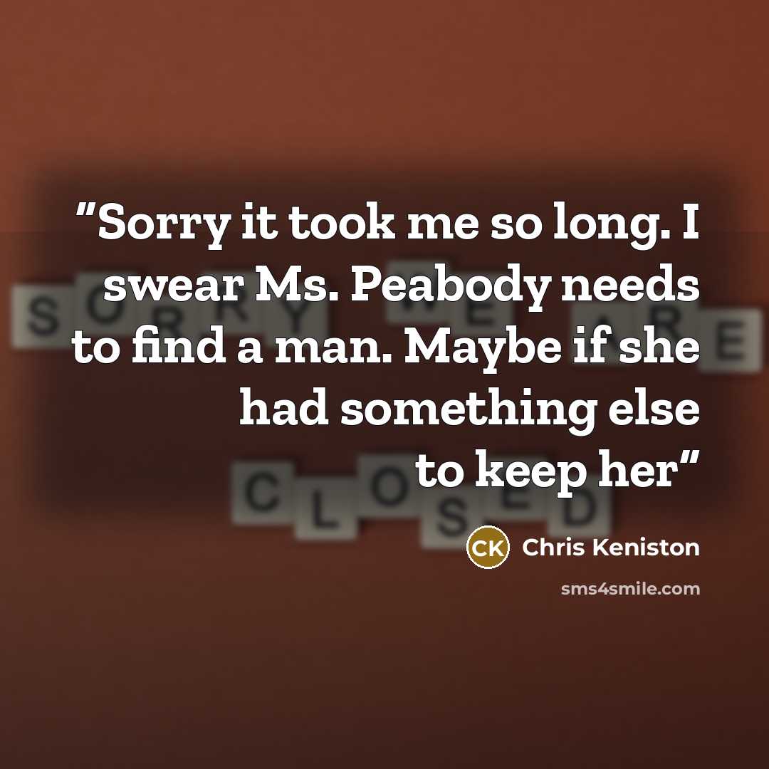“Sorry it took me so long. I swear Ms. Peabody needs to find a man. Maybe if she had something else to keep her” quote by Chris Keniston