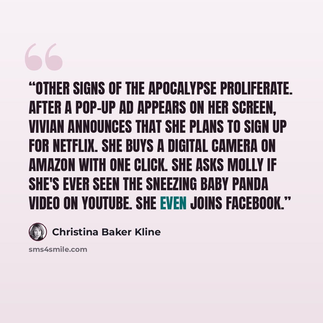 “Other signs of the apocalypse proliferate. After a pop-up ad appears on her screen, Vivian announces that she plans to sign up for Netflix. She buys a digital camera on Amazon with one click. She asks Molly if she's ever seen the sneezing baby panda video on YouTube. She even joins Facebook.” quote by Christina Baker Kline